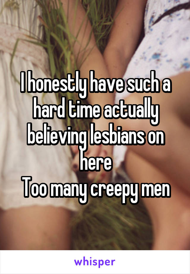 I honestly have such a hard time actually believing lesbians on here
Too many creepy men