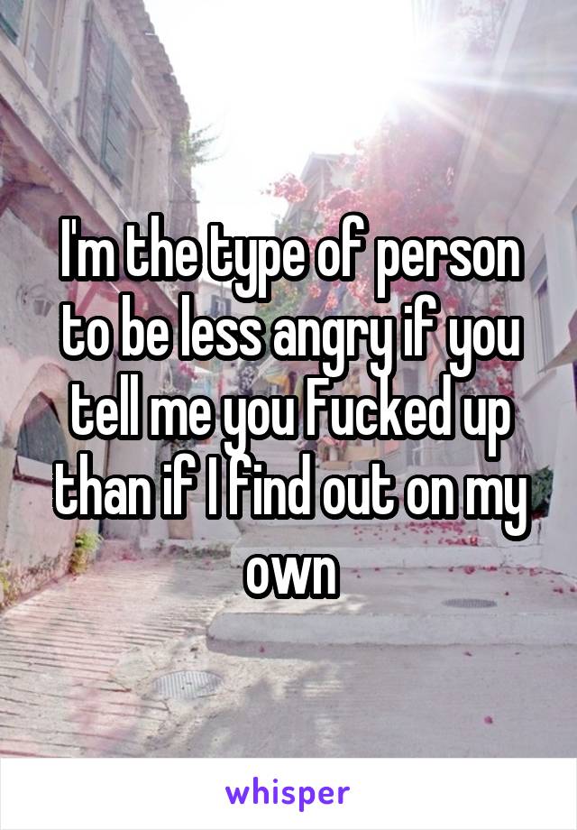 I'm the type of person to be less angry if you tell me you Fucked up than if I find out on my own