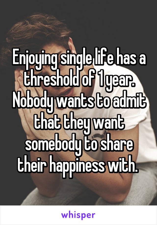 Enjoying single life has a threshold of 1 year. Nobody wants to admit that they want somebody to share their happiness with. 