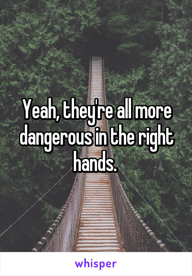 Yeah, they're all more dangerous in the right hands. 