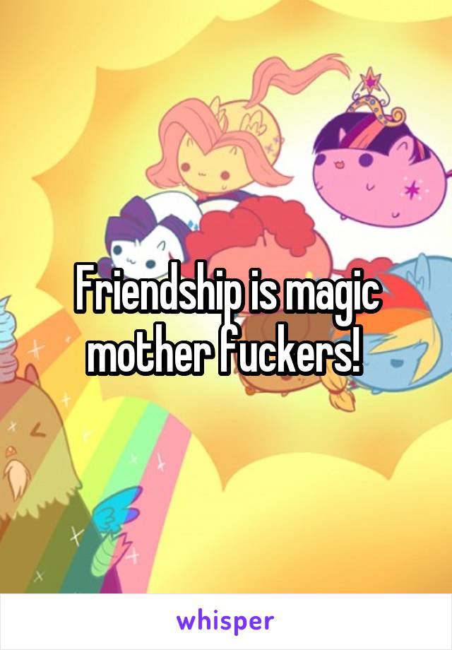 Friendship is magic mother fuckers! 