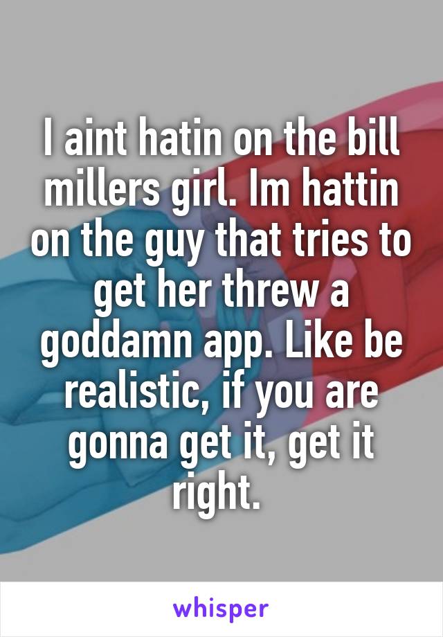 I aint hatin on the bill millers girl. Im hattin on the guy that tries to get her threw a goddamn app. Like be realistic, if you are gonna get it, get it right. 