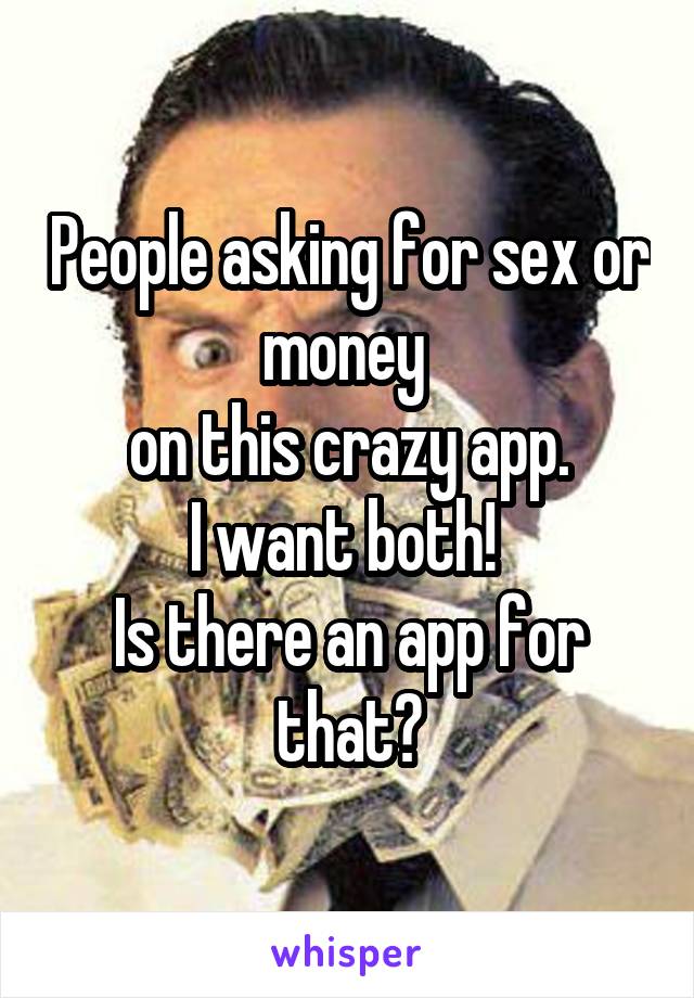 People asking for sex or money 
on this crazy app.
I want both! 
Is there an app for that?