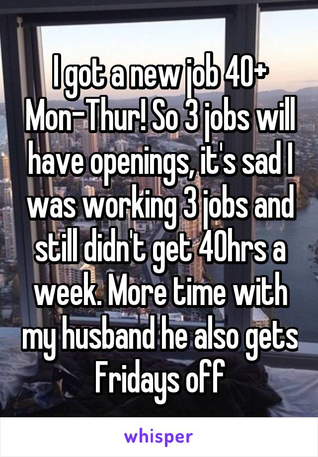 I got a new job 40+ Mon-Thur! So 3 jobs will have openings, it's sad I was working 3 jobs and still didn't get 40hrs a week. More time with my husband he also gets Fridays off