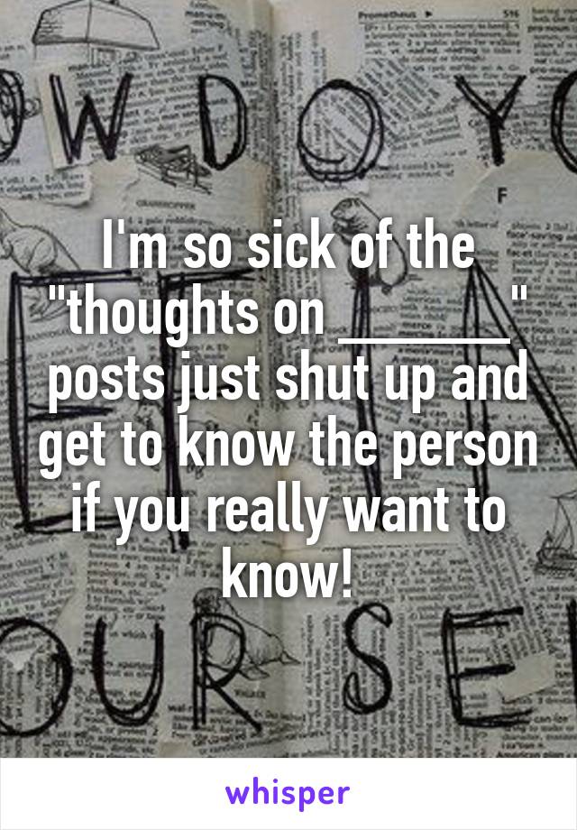 I'm so sick of the "thoughts on _____" posts just shut up and get to know the person if you really want to know!