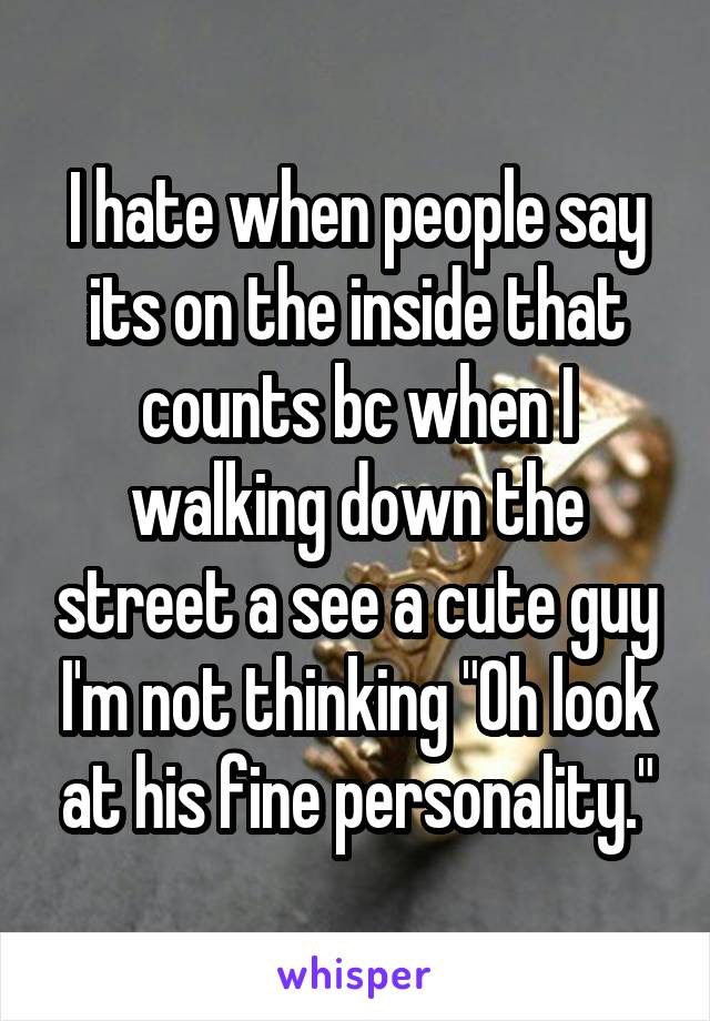 I hate when people say its on the inside that counts bc when I walking down the street a see a cute guy I'm not thinking "Oh look at his fine personality."