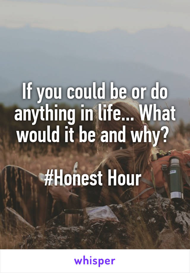 If you could be or do anything in life... What would it be and why? 

#Honest Hour 