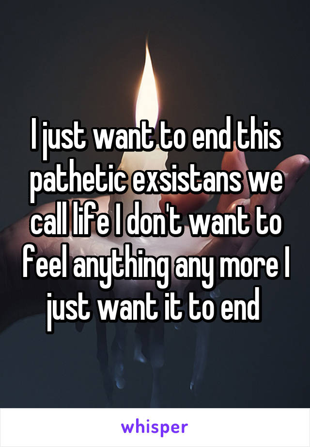 I just want to end this pathetic exsistans we call life I don't want to feel anything any more I just want it to end 