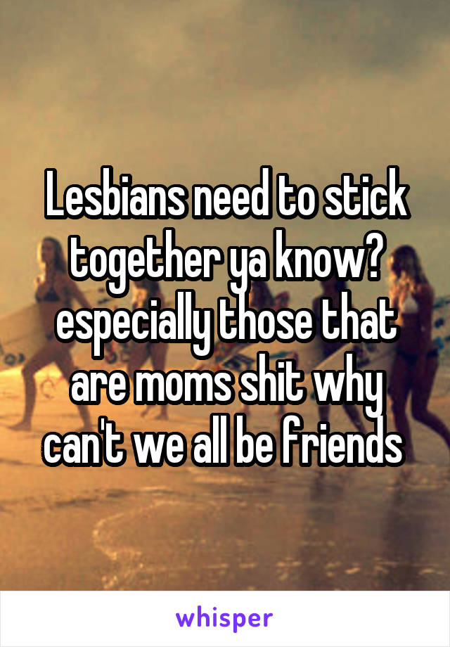 Lesbians need to stick together ya know? especially those that are moms shit why can't we all be friends 