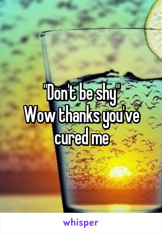 "Don't be shy"
Wow thanks you've cured me