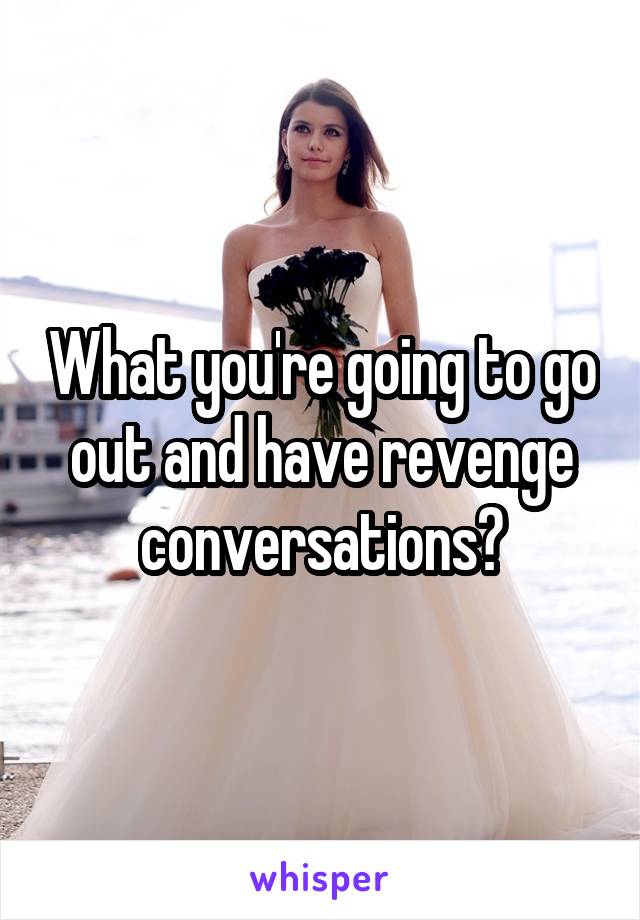 What you're going to go out and have revenge conversations?