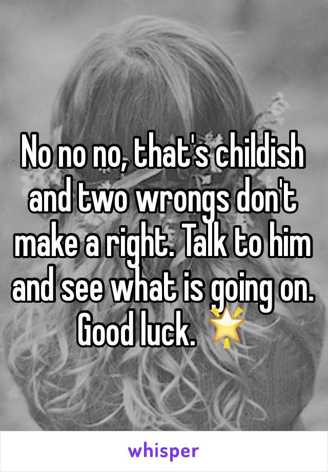 No no no, that's childish and two wrongs don't make a right. Talk to him and see what is going on. Good luck. 🌟