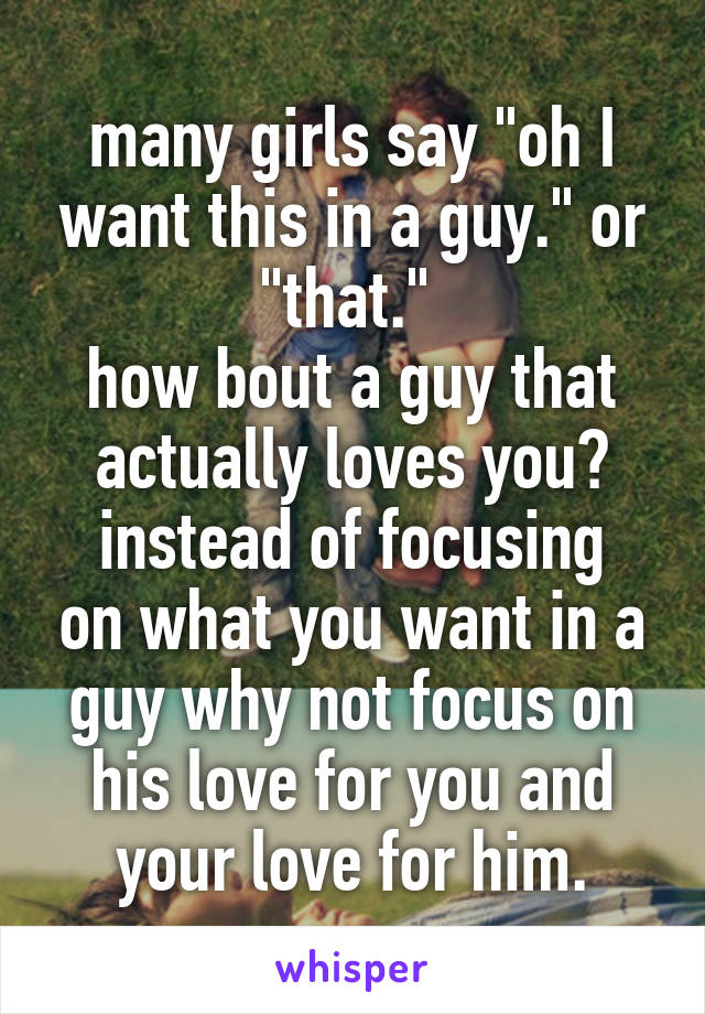 many girls say "oh I want this in a guy." or "that." 
how bout a guy that actually loves you?
instead of focusing on what you want in a guy why not focus on his love for you and your love for him.