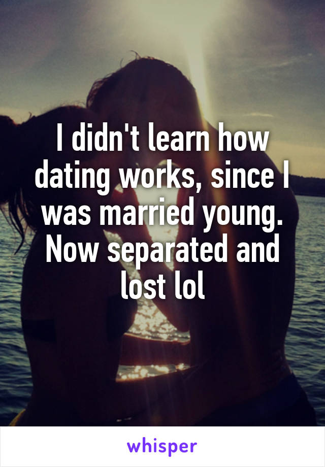 I didn't learn how dating works, since I was married young. Now separated and lost lol
