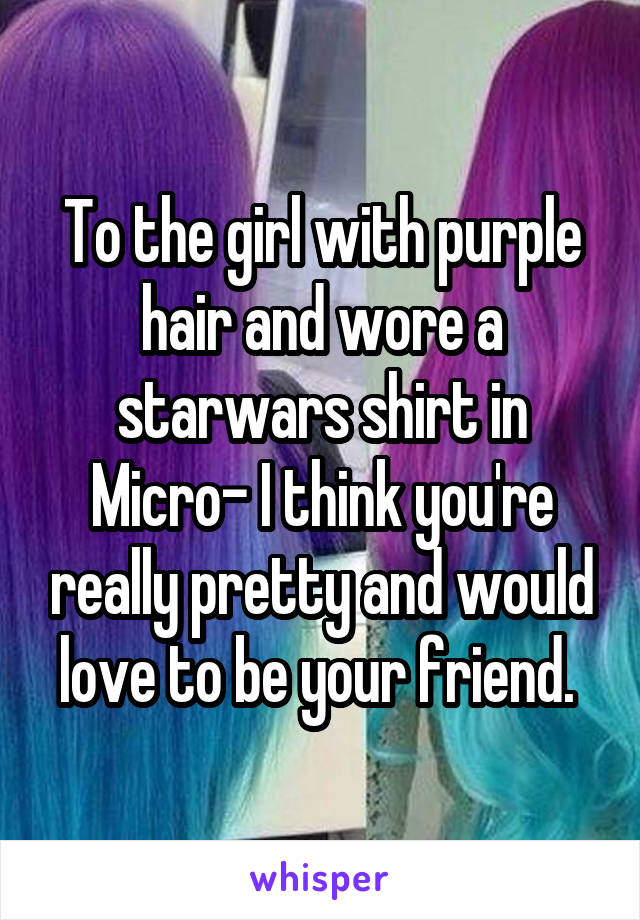 To the girl with purple hair and wore a starwars shirt in Micro- I think you're really pretty and would love to be your friend. 