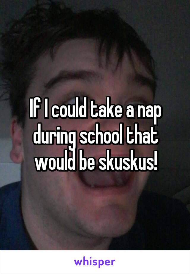 If I could take a nap during school that would be skuskus!