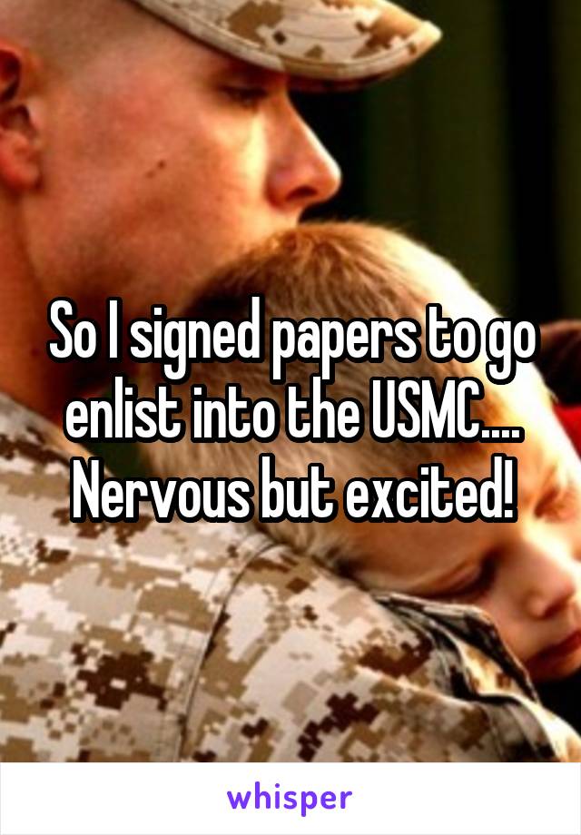 So I signed papers to go enlist into the USMC.... Nervous but excited!