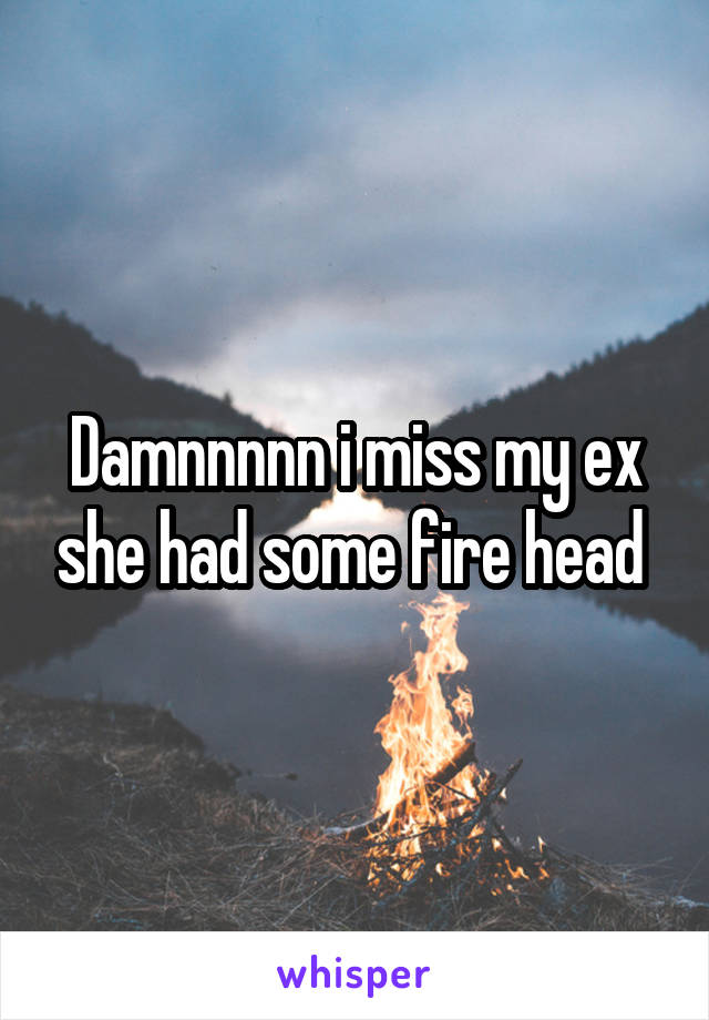 Damnnnnn i miss my ex she had some fire head 