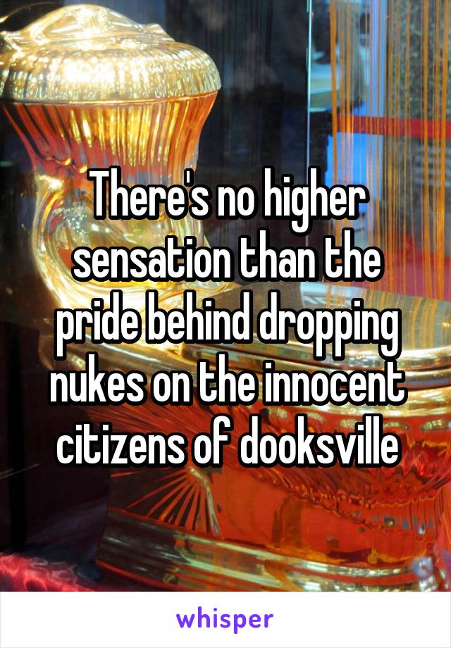 There's no higher sensation than the pride behind dropping nukes on the innocent citizens of dooksville