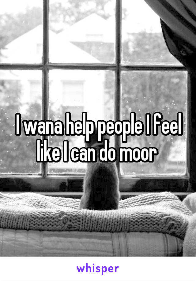 I wana help people I feel like I can do moor 