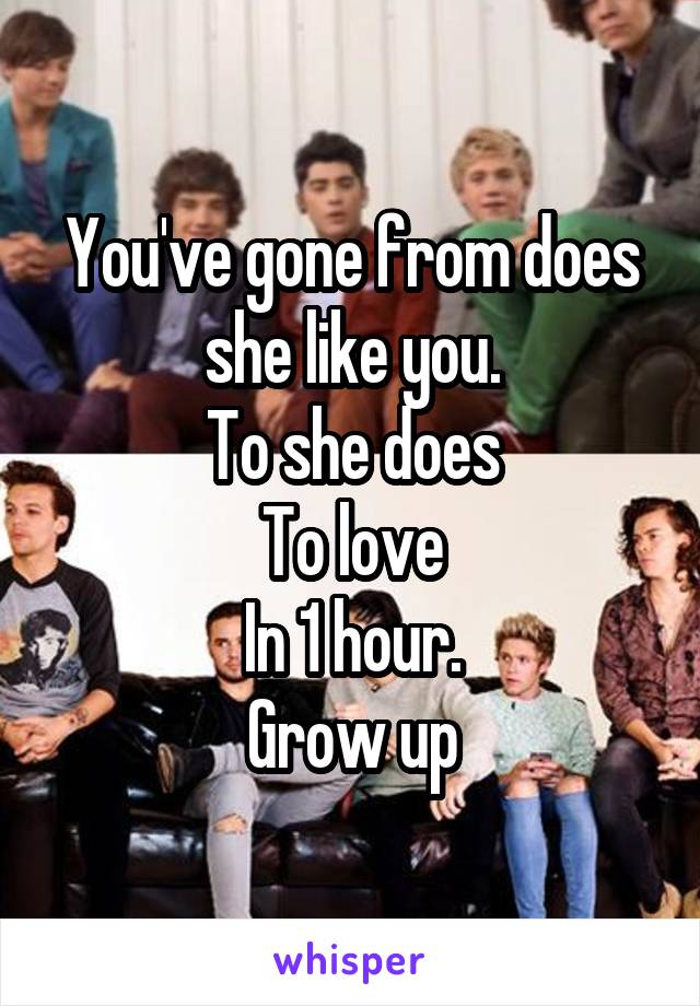 You've gone from does she like you.
To she does
To love
In 1 hour.
Grow up