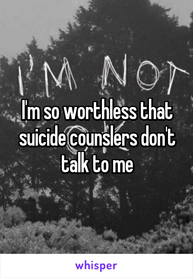 I'm so worthless that suicide counslers don't talk to me