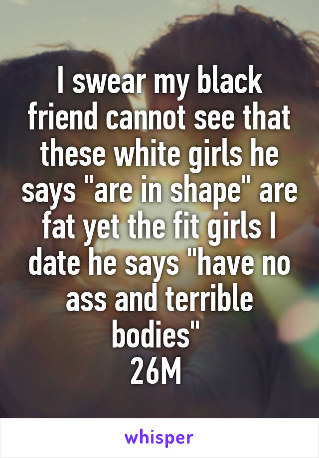 I swear my black friend cannot see that these white girls he says "are in shape" are fat yet the fit girls I date he says "have no ass and terrible bodies" 
26M 