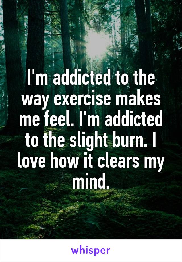 I'm addicted to the way exercise makes me feel. I'm addicted to the slight burn. I love how it clears my mind.