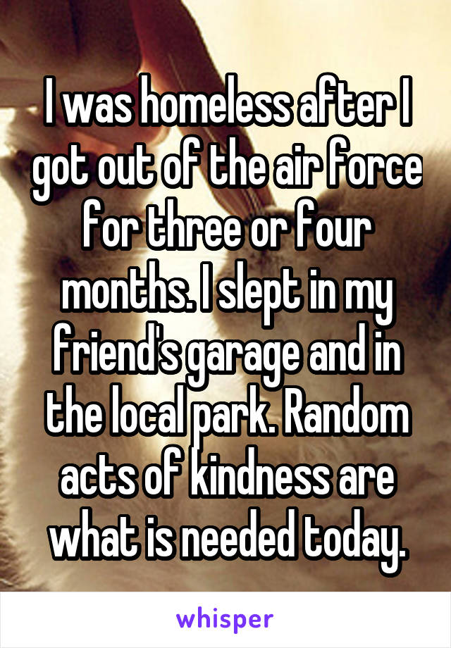 I was homeless after I got out of the air force for three or four months. I slept in my friend's garage and in the local park. Random acts of kindness are what is needed today.