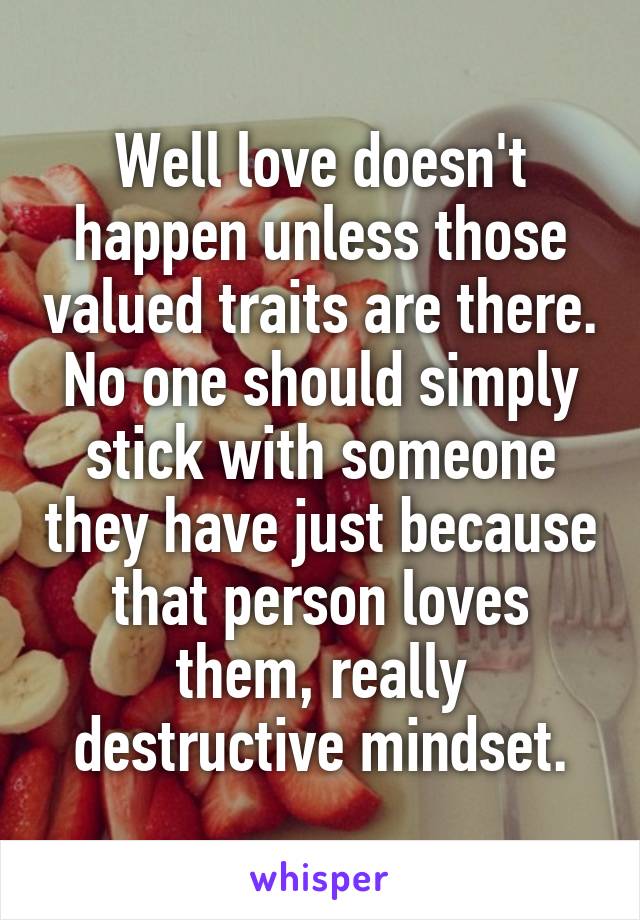 Well love doesn't happen unless those valued traits are there. No one should simply stick with someone they have just because that person loves them, really destructive mindset.