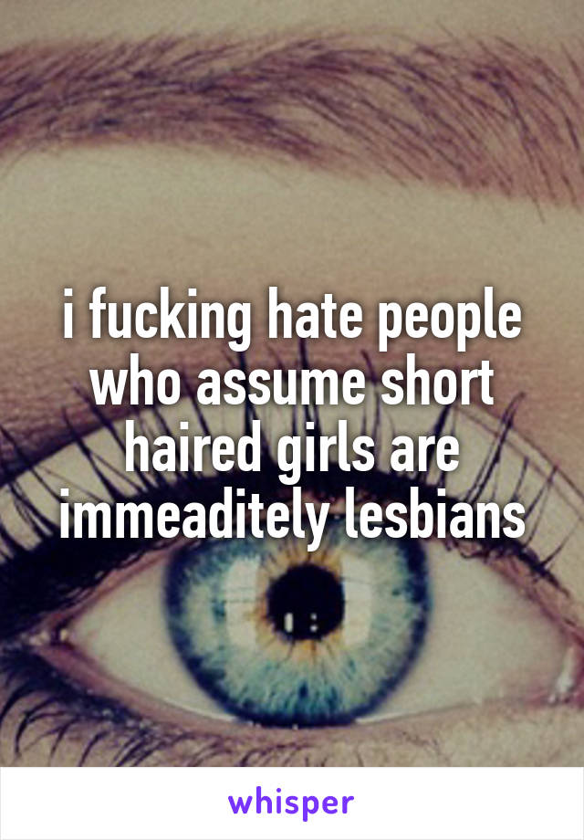 i fucking hate people who assume short haired girls are immeaditely lesbians