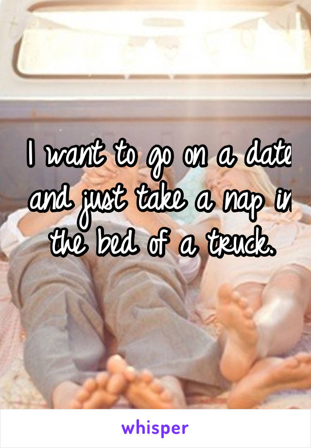 I want to go on a date and just take a nap in the bed of a truck.
