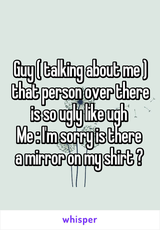 Guy ( talking about me ) that person over there is so ugly like ugh 
Me : I'm sorry is there  a mirror on my shirt ? 