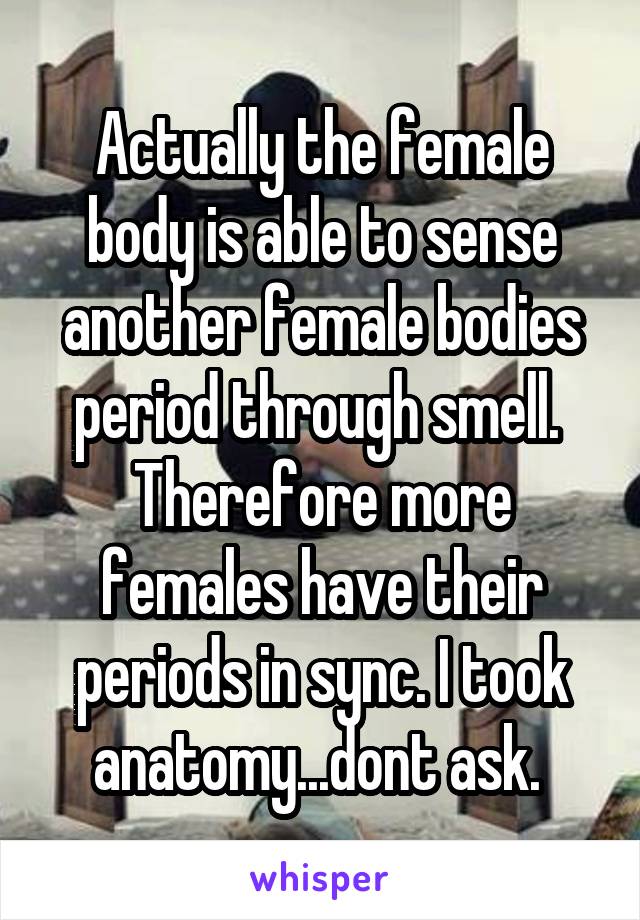 Actually the female body is able to sense another female bodies period through smell.  Therefore more females have their periods in sync. I took anatomy...dont ask. 