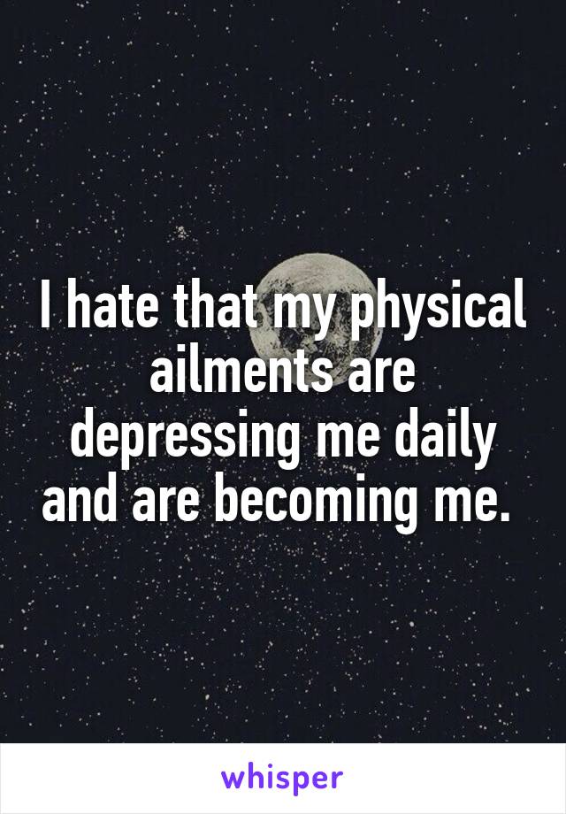 I hate that my physical ailments are depressing me daily and are becoming me. 