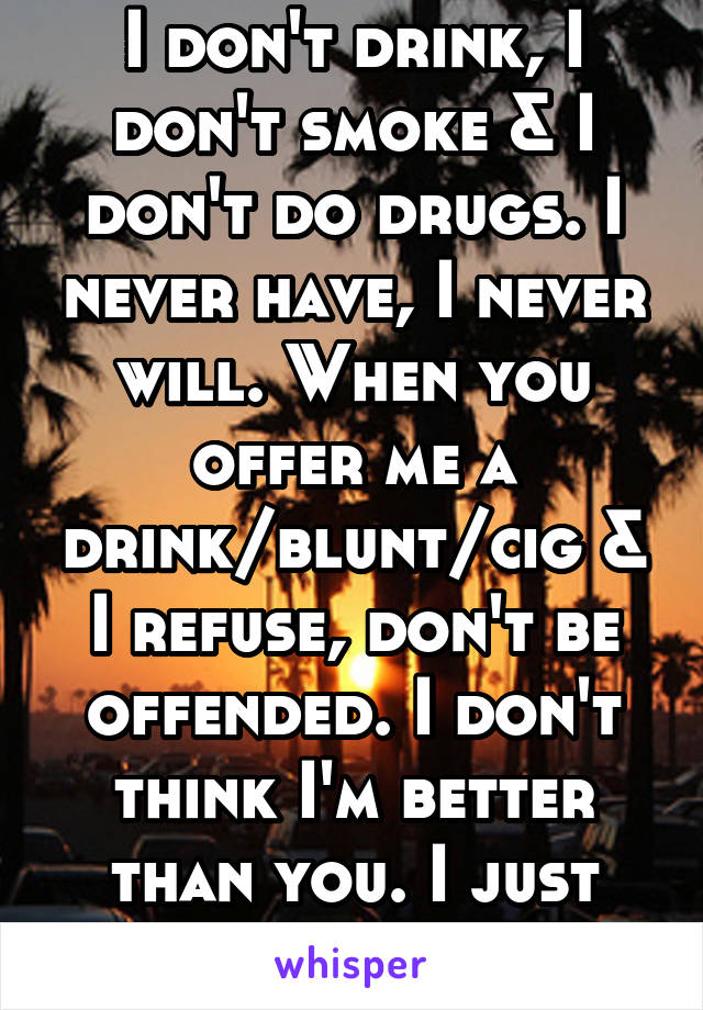 I don't drink, I don't smoke & I don't do drugs. I never have, I never will. When you offer me a drink/blunt/cig & I refuse, don't be offended. I don't think I'm better than you. I just don't want it.