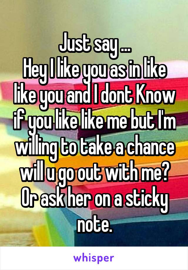 Just say ...
Hey I like you as in like like you and I dont Know if you like like me but I'm willing to take a chance will u go out with me?
Or ask her on a sticky note.