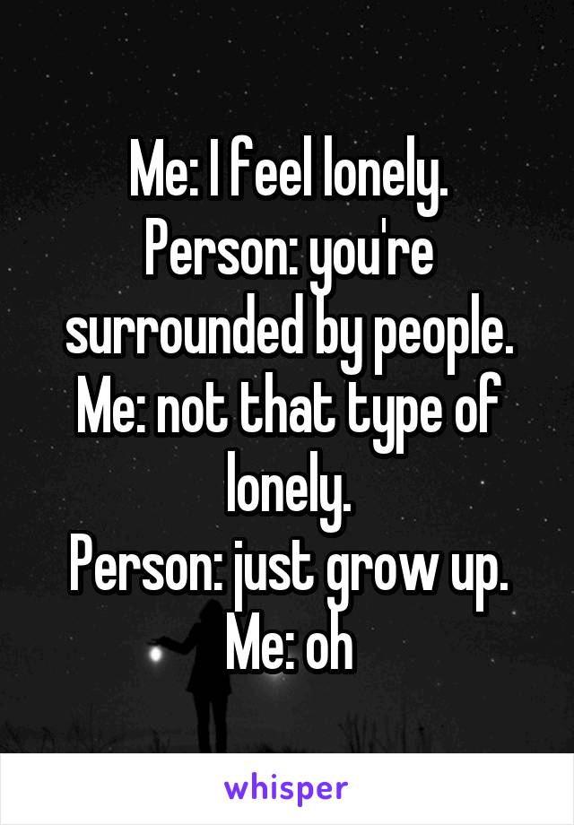 Me: I feel lonely.
Person: you're surrounded by people.
Me: not that type of lonely.
Person: just grow up.
Me: oh