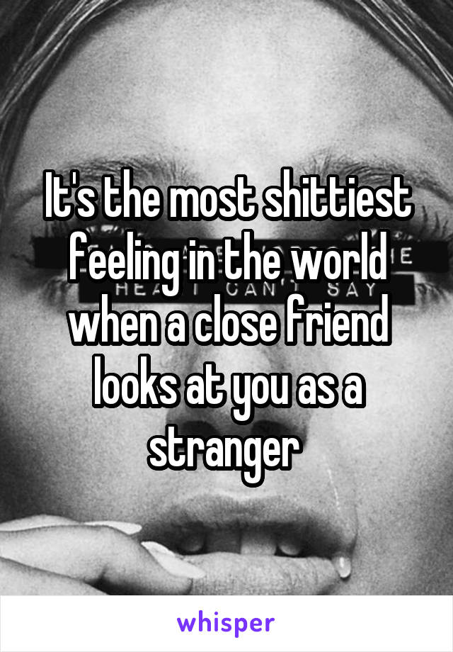 It's the most shittiest feeling in the world when a close friend looks at you as a stranger 