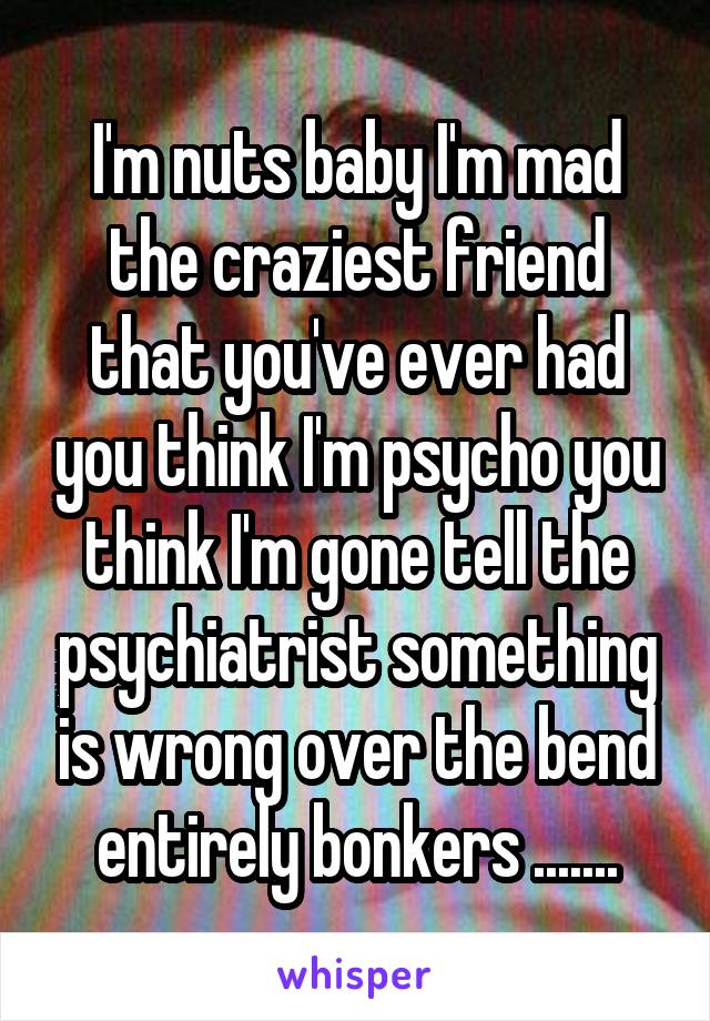 I'm nuts baby I'm mad the craziest friend that you've ever had you think I'm psycho you think I'm gone tell the psychiatrist something is wrong over the bend entirely bonkers .......