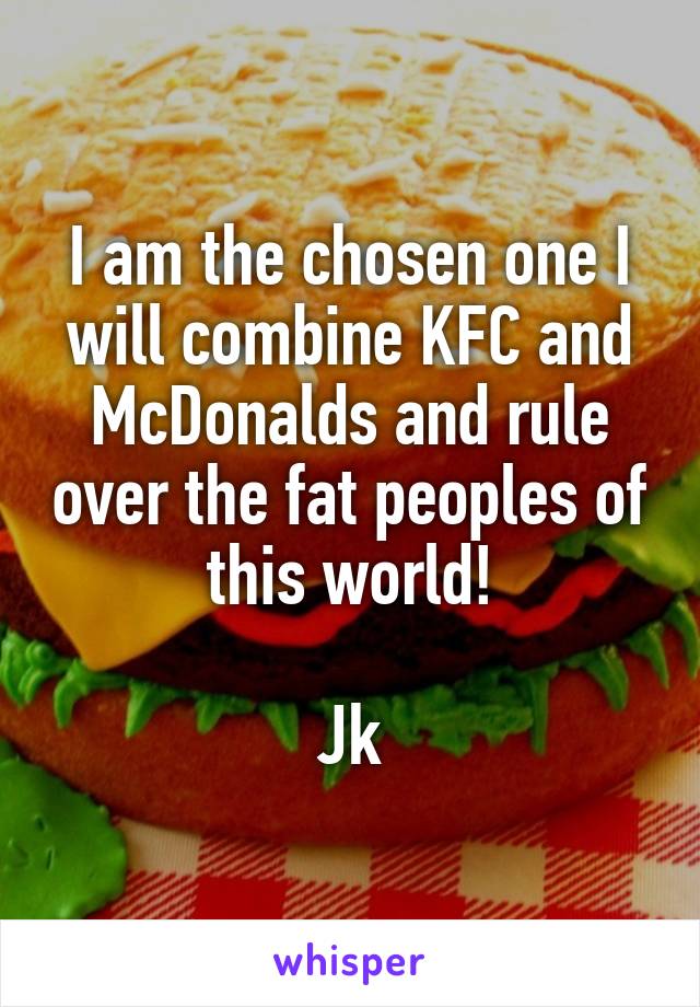 I am the chosen one I will combine KFC and McDonalds and rule over the fat peoples of this world!

Jk