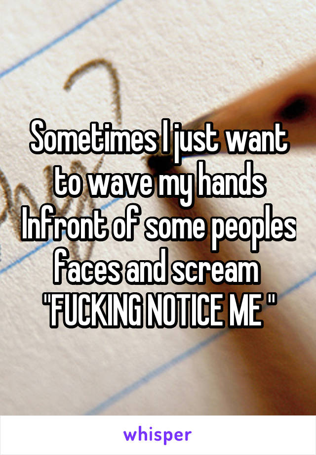 Sometimes I just want to wave my hands Infront of some peoples faces and scream 
"FUCKING NOTICE ME "