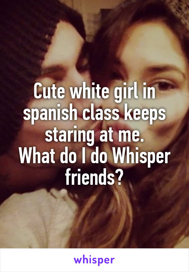 Cute white girl in spanish class keeps staring at me.
What do I do Whisper friends?