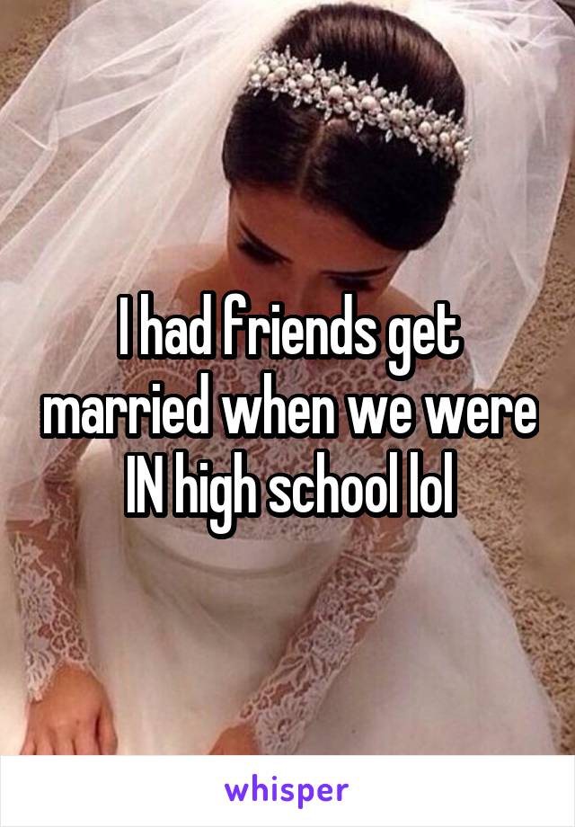 I had friends get married when we were IN high school lol