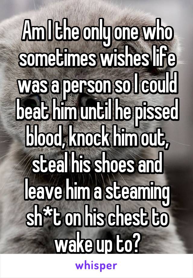 Am I the only one who sometimes wishes life was a person so I could beat him until he pissed blood, knock him out, steal his shoes and leave him a steaming sh*t on his chest to wake up to?