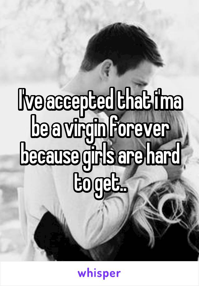 I've accepted that i'ma be a virgin forever because girls are hard to get..