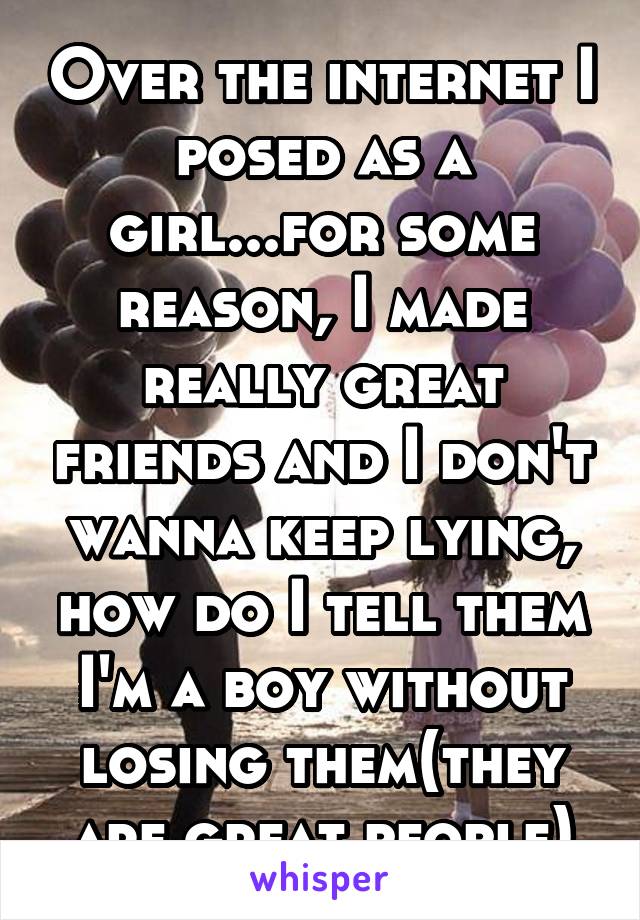 Over the internet I posed as a girl...for some reason, I made really great friends and I don't wanna keep lying, how do I tell them I'm a boy without losing them(they are great people)