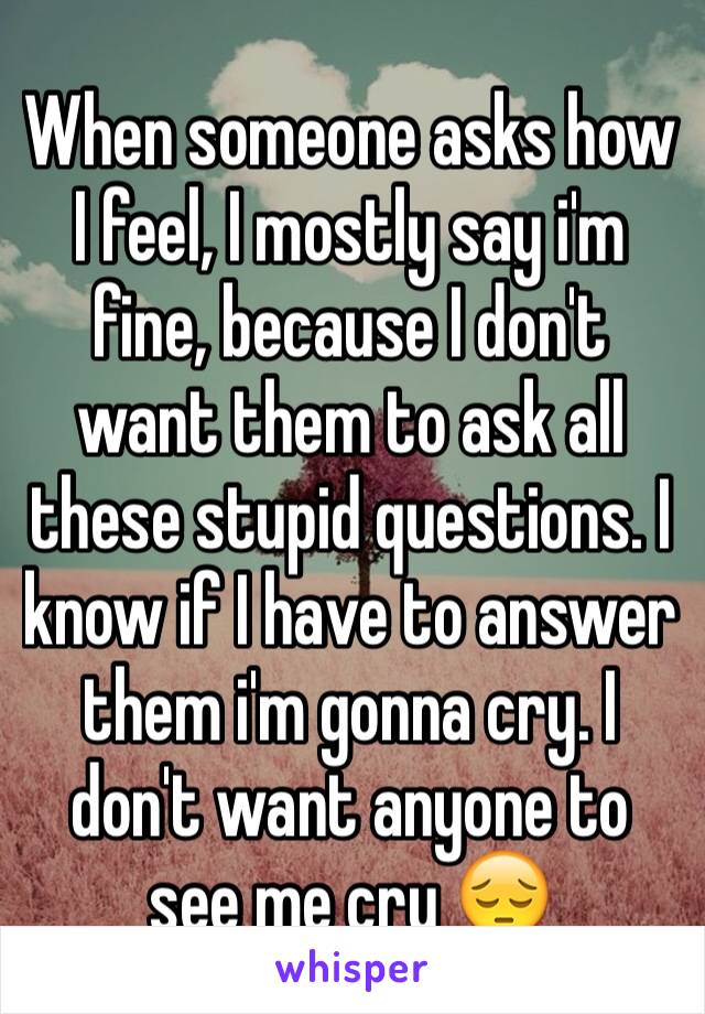 When someone asks how I feel, I mostly say i'm fine, because I don't want them to ask all these stupid questions. I know if I have to answer them i'm gonna cry. I don't want anyone to see me cry 😔