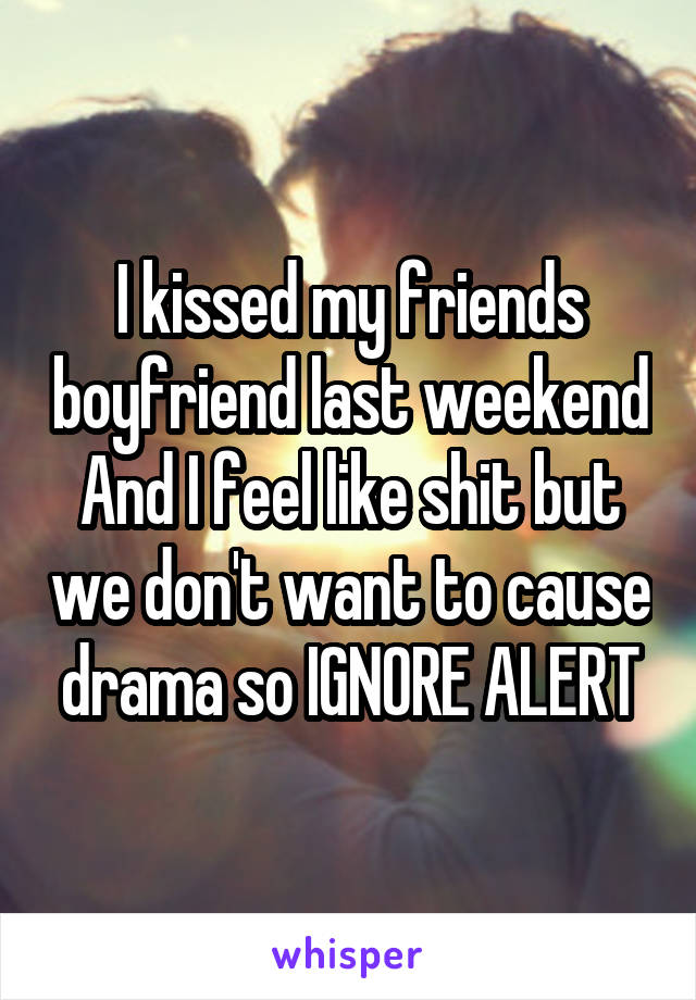 I kissed my friends boyfriend last weekend And I feel like shit but we don't want to cause drama so IGNORE ALERT