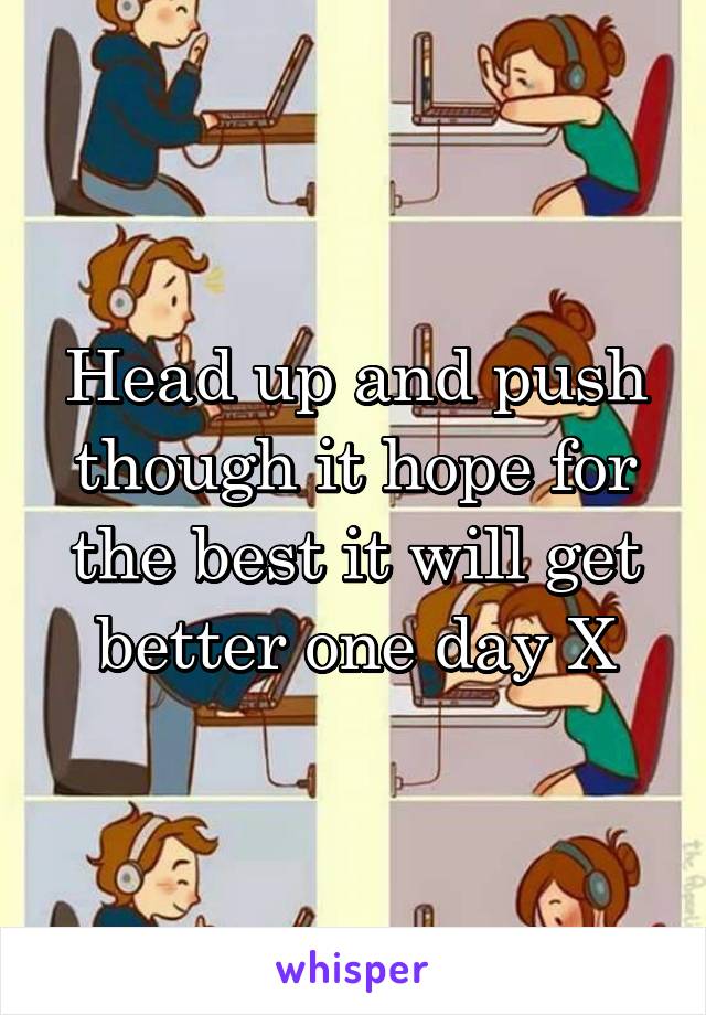 Head up and push though it hope for the best it will get better one day X